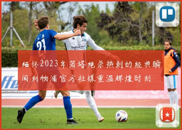 缅怀2023年若塔绝杀热刺的经典瞬间利物浦官方社媒重温辉煌时刻