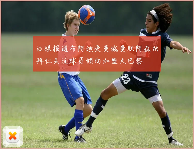 法媒报道布阿迪受曼城曼联阿森纳拜仁关注球员倾向加盟大巴黎