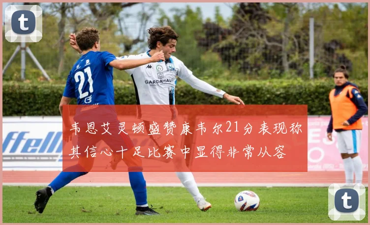 韦恩艾灵顿盛赞康韦尔21分表现称其信心十足比赛中显得非常从容