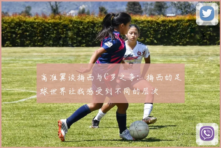 高准翼谈梅西与C罗之争：梅西的足球世界让我感受到不同的层次