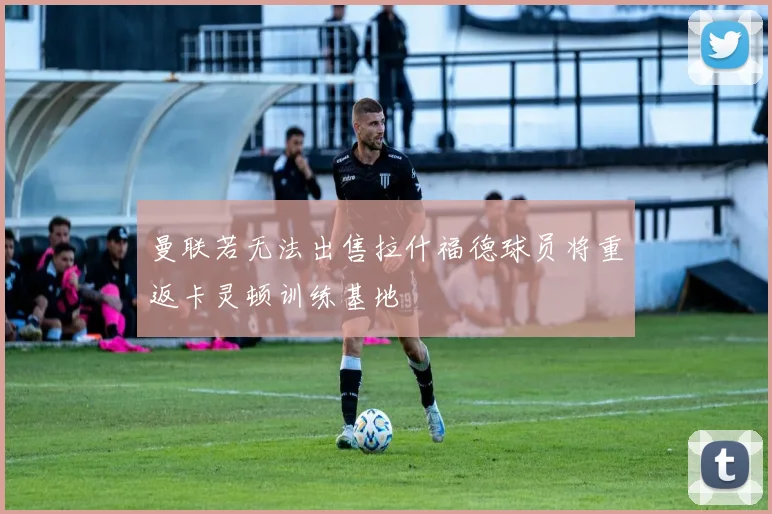 曼联若无法出售拉什福德球员将重返卡灵顿训练基地