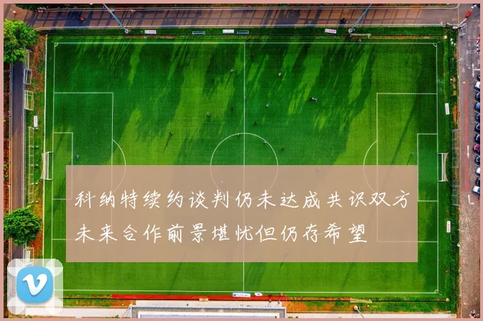 科纳特续约谈判仍未达成共识双方未来合作前景堪忧但仍存希望