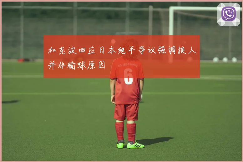 加克波回应日本绝平争议强调换人并非输球原因