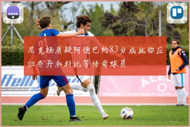 尼克杨质疑阿德巴约83分成就称应归乔丹和科比等传奇球员