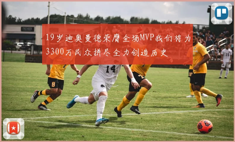 19岁迪奥曼德荣膺全场MVP我们将为3300万民众拼尽全力创造历史