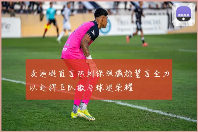 麦迪逊直言热刺保级尴尬誓言全力以赴捍卫队徽与球迷荣耀