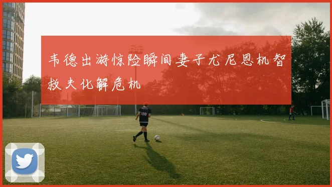 韦德出游惊险瞬间妻子尤尼恩机智救夫化解危机