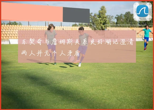东契奇与詹姆斯关系良好湖记澄清两人并无个人矛盾