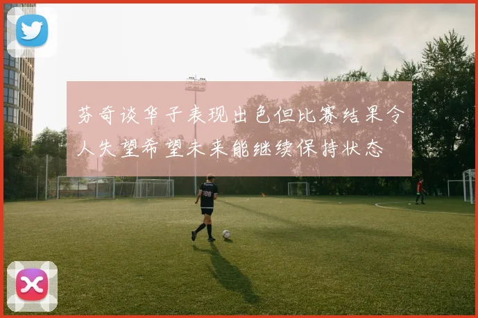 芬奇谈华子表现出色但比赛结果令人失望希望未来能继续保持状态