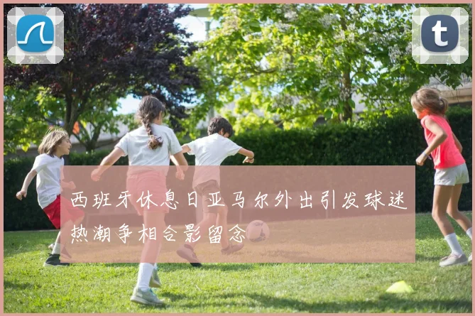 西班牙休息日亚马尔外出引发球迷热潮争相合影留念