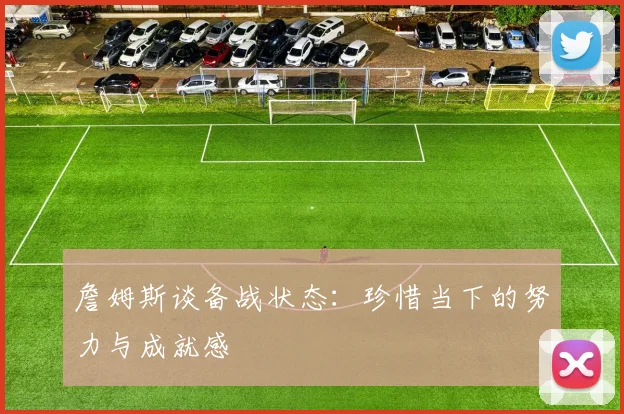 詹姆斯谈备战状态：珍惜当下的努力与成就感