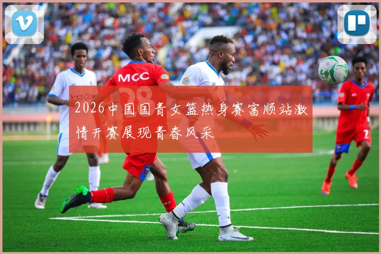 2026中国国青女篮热身赛富顺站激情开赛展现青春风采