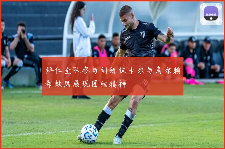 拜仁全队参与训练仅卡尔与乌尔赖希缺席展现团结精神