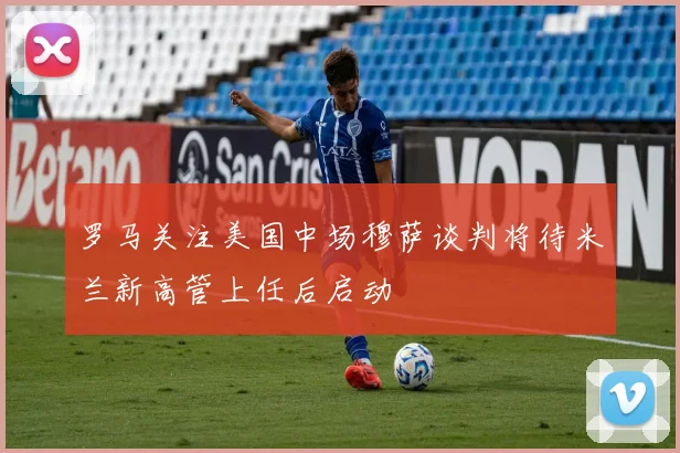 罗马关注美国中场穆萨谈判将待米兰新高管上任后启动