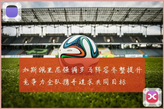 加斯佩里尼强调罗马阵容齐整提升竞争力全队携手追求共同目标