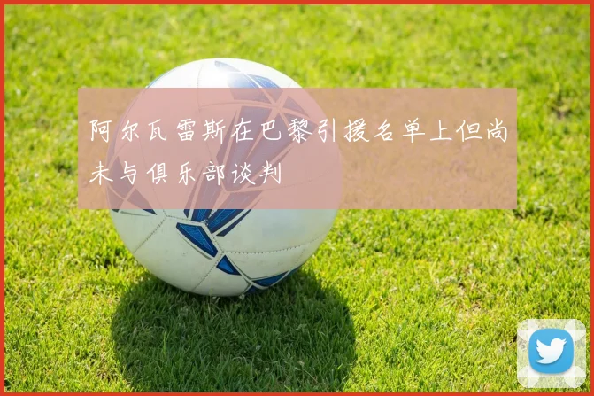 阿尔瓦雷斯在巴黎引援名单上但尚未与俱乐部谈判