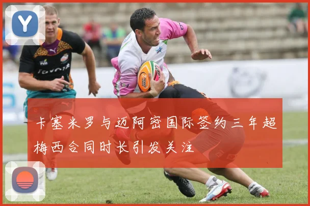 卡塞米罗与迈阿密国际签约三年超梅西合同时长引发关注